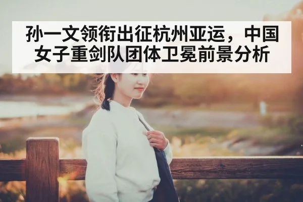 孙一文领衔出征杭州亚运,中国女子重剑队团体卫冕前景分析